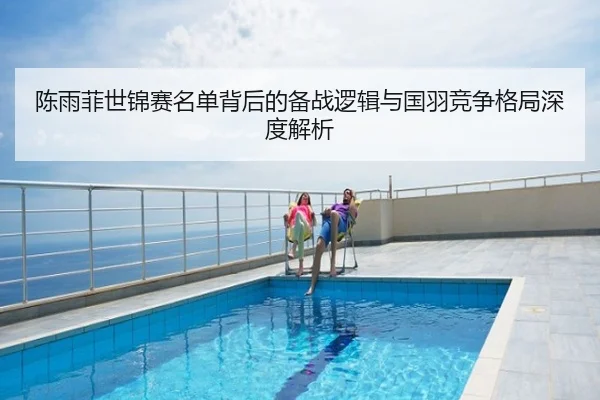 陈雨菲世锦赛名单背后的备战逻辑与国羽竞争格局深度解析