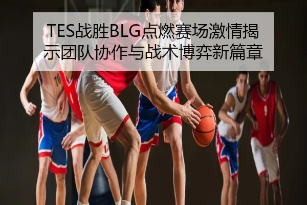 TES战胜BLG点燃赛场激情揭示团队协作与战术博弈新篇章