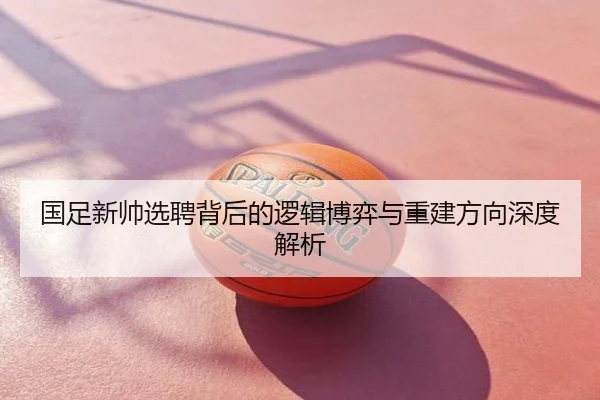 国足新帅选聘背后的逻辑博弈与重建方向深度解析
