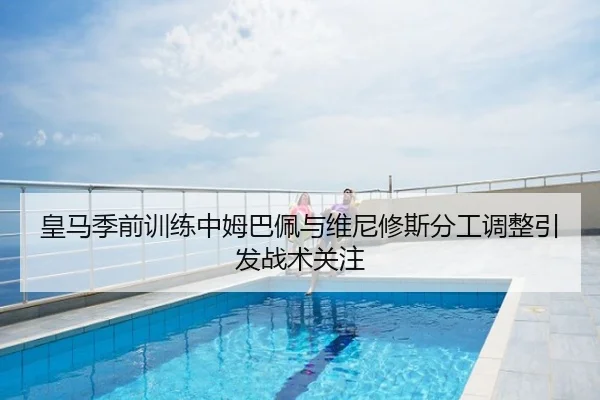 皇马季前训练中姆巴佩与维尼修斯分工调整引发战术关注