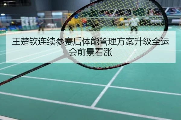 王楚钦连续参赛后体能管理方案升级全运会前景看涨